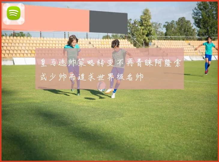 皇马选帅策略转变不再青睐阿隆索式少帅而追求世界级名帅