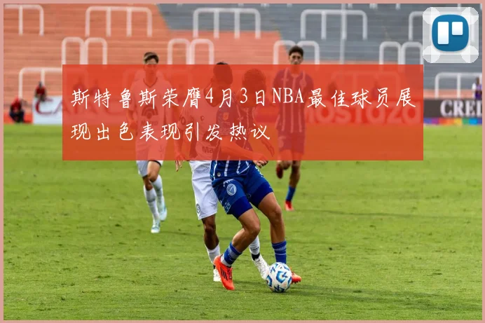 斯特鲁斯荣膺4月3日NBA最佳球员展现出色表现引发热议
