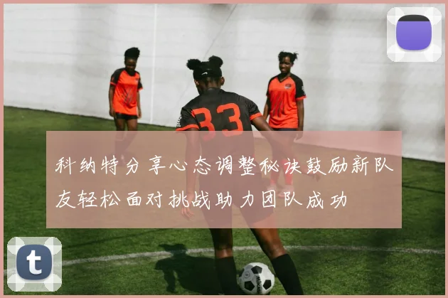 科纳特分享心态调整秘诀鼓励新队友轻松面对挑战助力团队成功