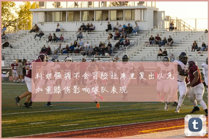 科尔强调不会冒险让库里复出以免加重膝伤影响球队表现