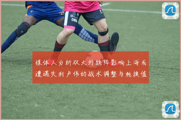 媒体人分析双大外缺阵影响上海或遭遇失利卢伟的战术调整与轮换值得肯定