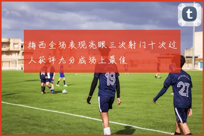 梅西全场表现亮眼三次射门十次过人获评九分成场上最佳