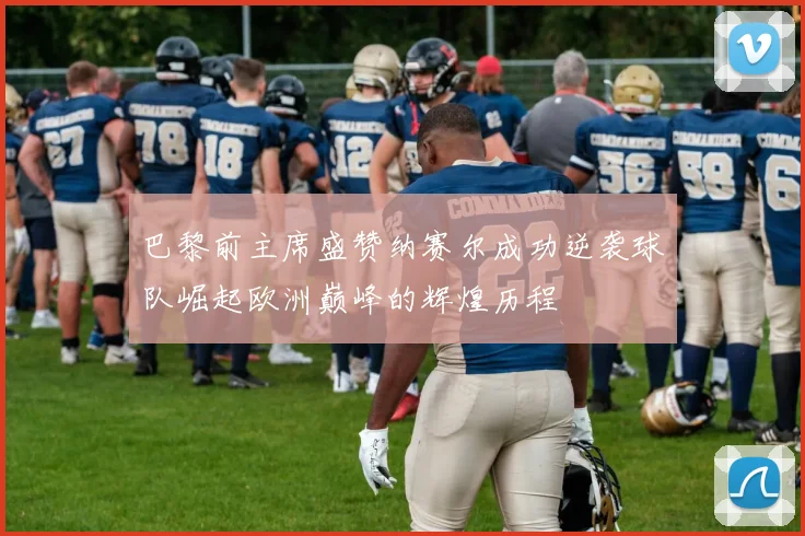 巴黎前主席盛赞纳赛尔成功逆袭球队崛起欧洲巅峰的辉煌历程