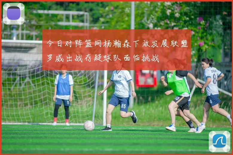 今日对阵篮网杨瀚森下放发展联盟罗威出战存疑球队面临挑战