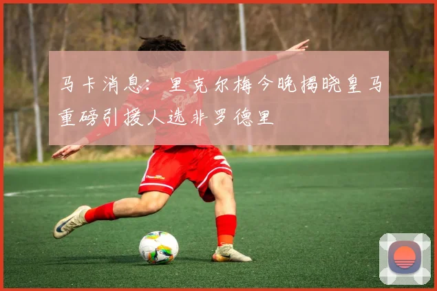马卡消息：里克尔梅今晚揭晓皇马重磅引援人选非罗德里
