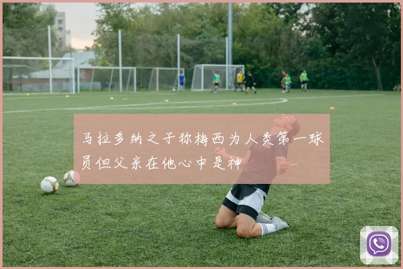 马拉多纳之子称梅西为人类第一球员但父亲在他心中是神