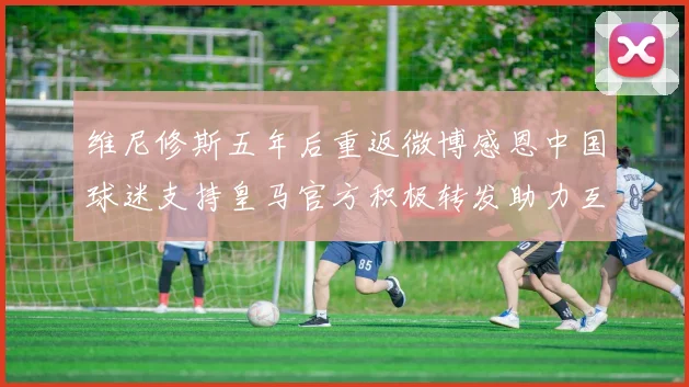 维尼修斯五年后重返微博感恩中国球迷支持皇马官方积极转发助力互动