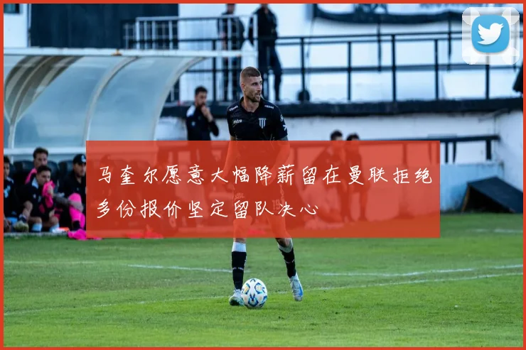 马奎尔愿意大幅降薪留在曼联拒绝多份报价坚定留队决心