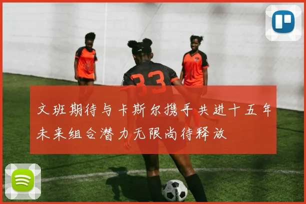 文班期待与卡斯尔携手共进十五年未来组合潜力无限尚待释放