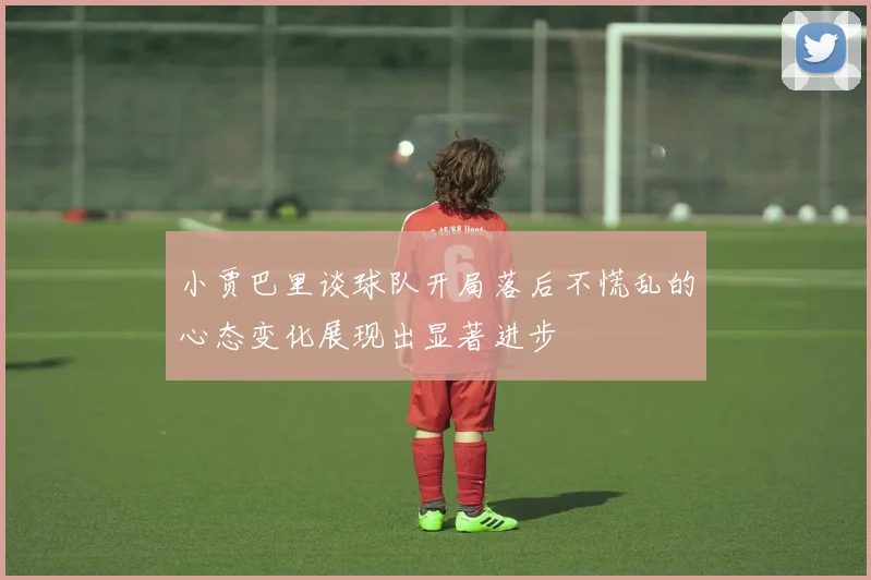 小贾巴里谈球队开局落后不慌乱的心态变化展现出显著进步