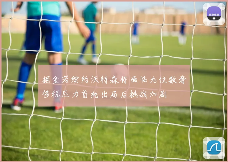 掘金若续约沃特森将面临九位数奢侈税压力首轮出局后挑战加剧