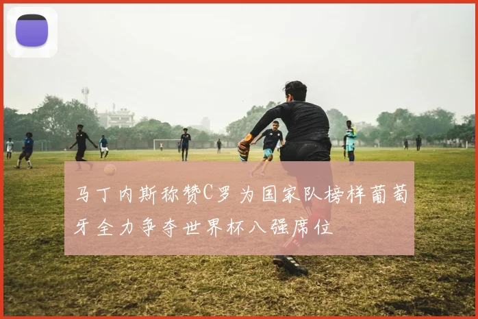 马丁内斯称赞C罗为国家队榜样葡萄牙全力争夺世界杯八强席位