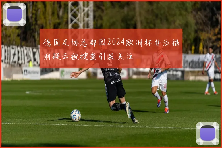 德国足协总部因2024欧洲杯非法福利疑云被搜查引发关注