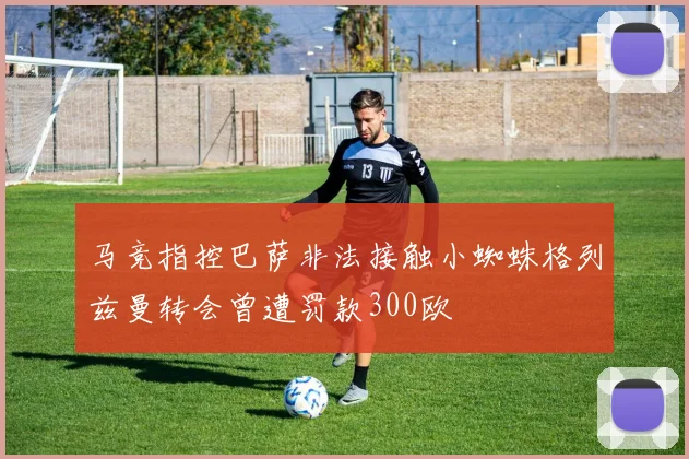 马竞指控巴萨非法接触小蜘蛛格列兹曼转会曾遭罚款300欧