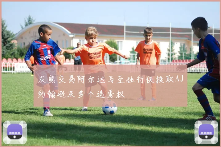灰熊交易阿尔达马至独行侠换取AJ约翰逊及多个选秀权