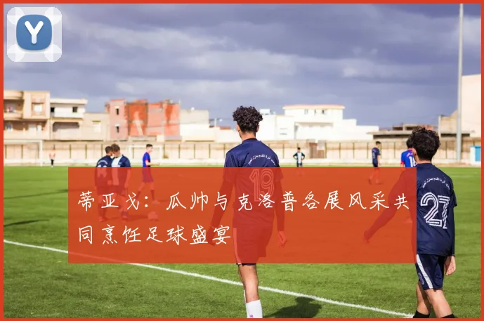 蒂亚戈：瓜帅与克洛普各展风采共同烹饪足球盛宴