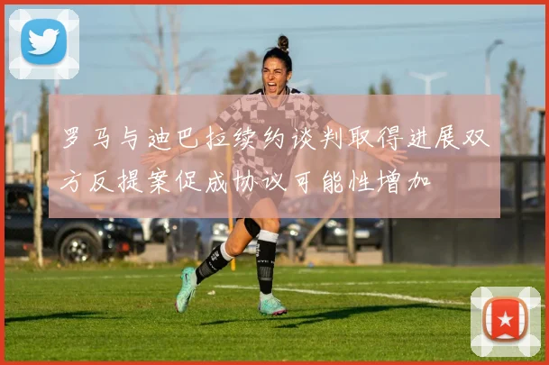 罗马与迪巴拉续约谈判取得进展双方反提案促成协议可能性增加