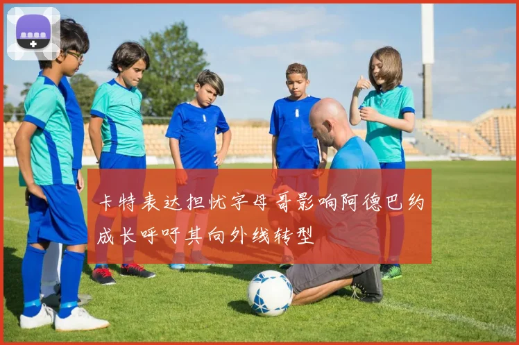 卡特表达担忧字母哥影响阿德巴约成长呼吁其向外线转型