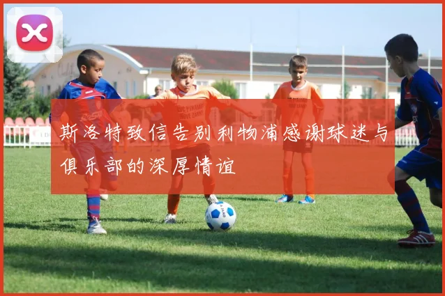 斯洛特致信告别利物浦感谢球迷与俱乐部的深厚情谊