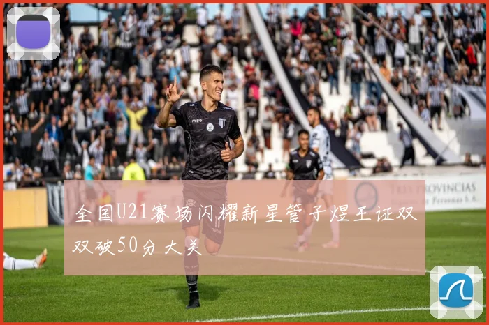 全国U21赛场闪耀新星管子煜王证双双破50分大关