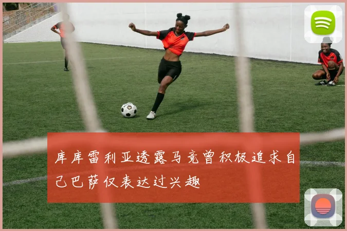 库库雷利亚透露马竞曾积极追求自己巴萨仅表达过兴趣