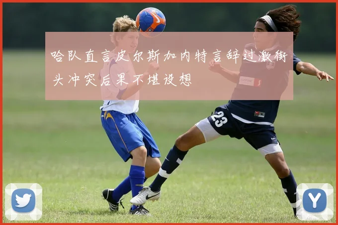 哈队直言皮尔斯加内特言辞过激街头冲突后果不堪设想